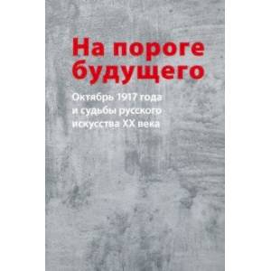 На пороге будущего. Октябрь 1917 года и судьбы русского искусства ХХ века На пороге будущего. Октябрь 1917 года и судьбы русского искусства ХХ века