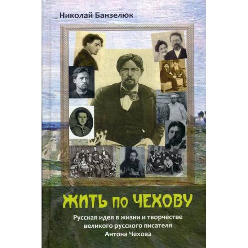Жить по Чехову. Русская идея в жизни и творчестве великого писателя Антона Чехова