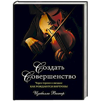 Создать совершенство. Через тернии к звездам: как рождаются виртуозы Создать совершенство. Через тернии к звездам: как рождаются виртуозы