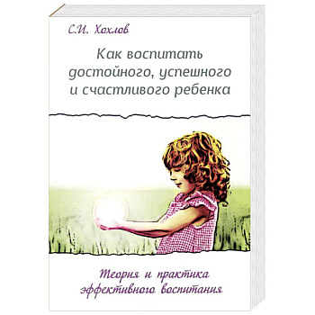 Как воспитать достойного, успешного и счастливого ребенка. Теория и практика эффективного воспитания